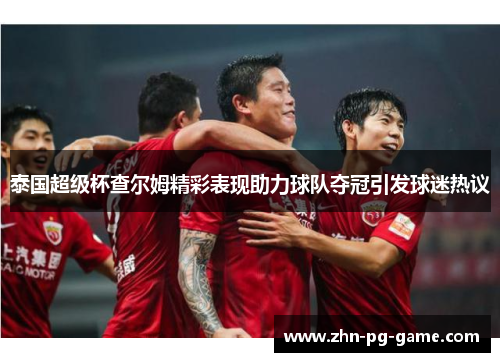 泰国超级杯查尔姆精彩表现助力球队夺冠引发球迷热议